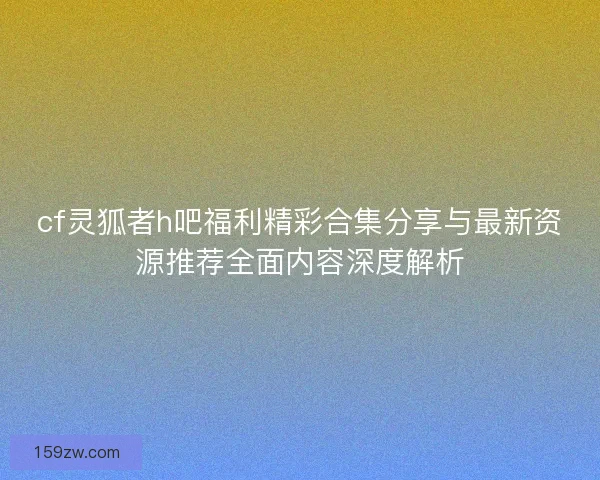 cf灵狐者h吧福利精彩合集分享与最新资源推荐全面内容深度解析