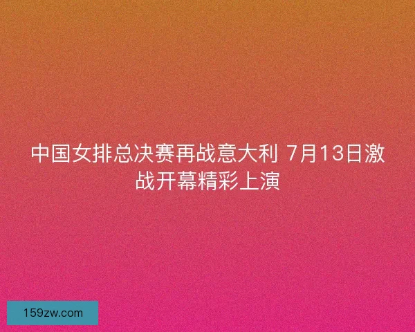 中国女排总决赛再战意大利 7月13日激战开幕精彩上演