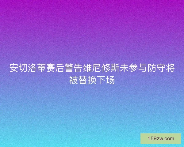 安切洛蒂赛后警告维尼修斯未参与防守将被替换下场