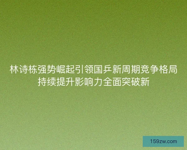 林诗栋强势崛起引领国乒新周期竞争格局持续提升影响力全面突破新