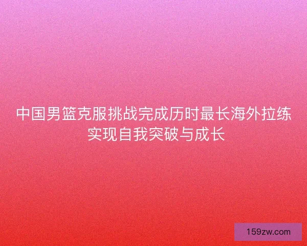 中国男篮克服挑战完成历时最长海外拉练 实现自我突破与成长