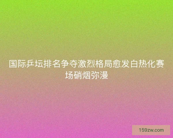国际乒坛排名争夺激烈格局愈发白热化赛场硝烟弥漫
